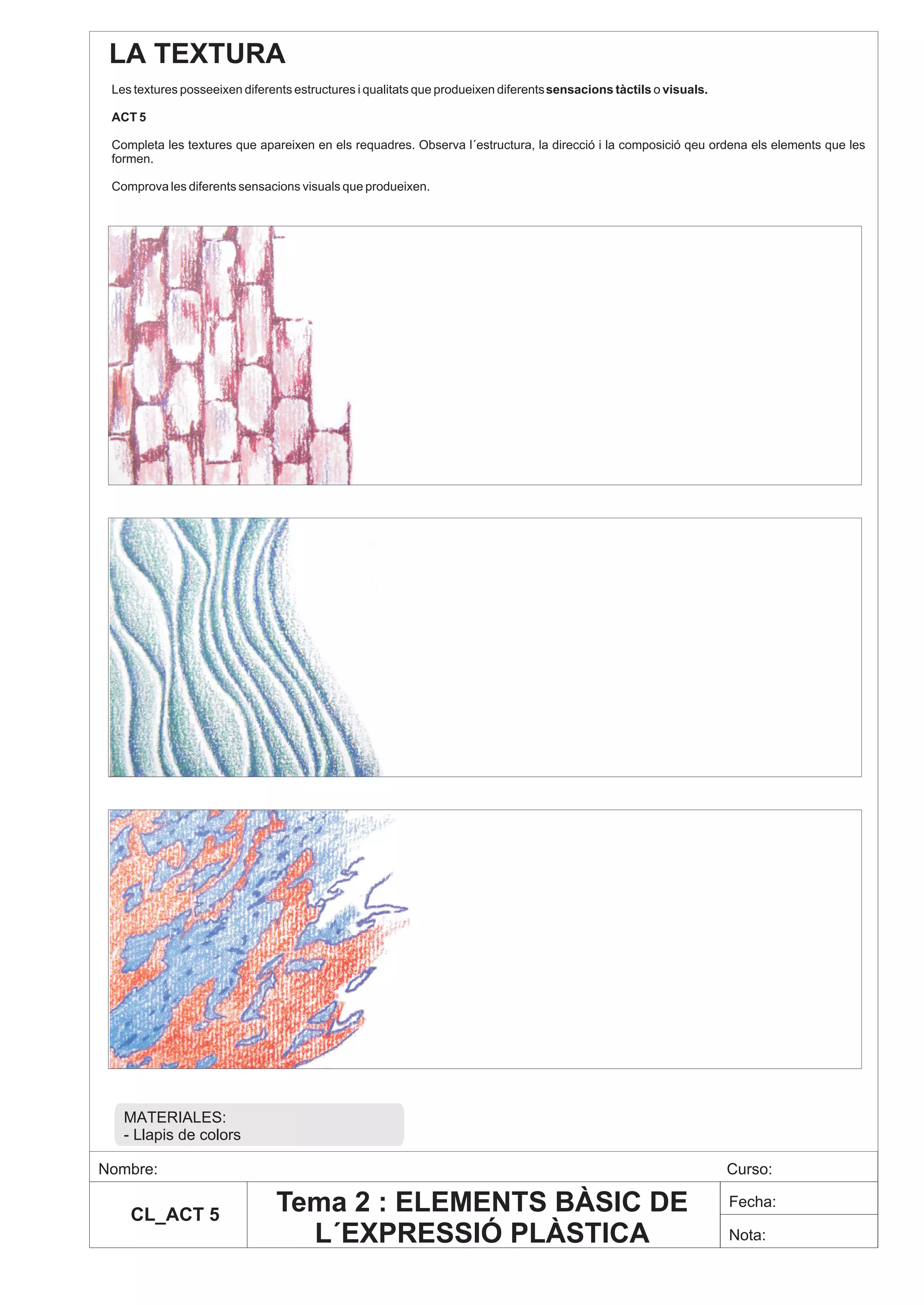 LA TEXTURA
 Les textures posseeixen diferents estructures i qualitats que produeixen diferents sensacions tàctils o visuals.

 ACT 5

 Completa les textures que apareixen en els requadres. Observa l´estructura, la direcció i la composició qeu ordena els elements que les
 formen.

 Comprova les diferents sensacions visuals que produeixen.




   MATERIALES:
   - Llapis de colors

Nombre:                                                                                                             Curso:

    CL_ACT 5
                               Tema 2 : ELEMENTS BÀSIC DE                                                           Fecha:

                                 L´EXPRESSIÓ PLÀSTICA                                                               Nota:
 