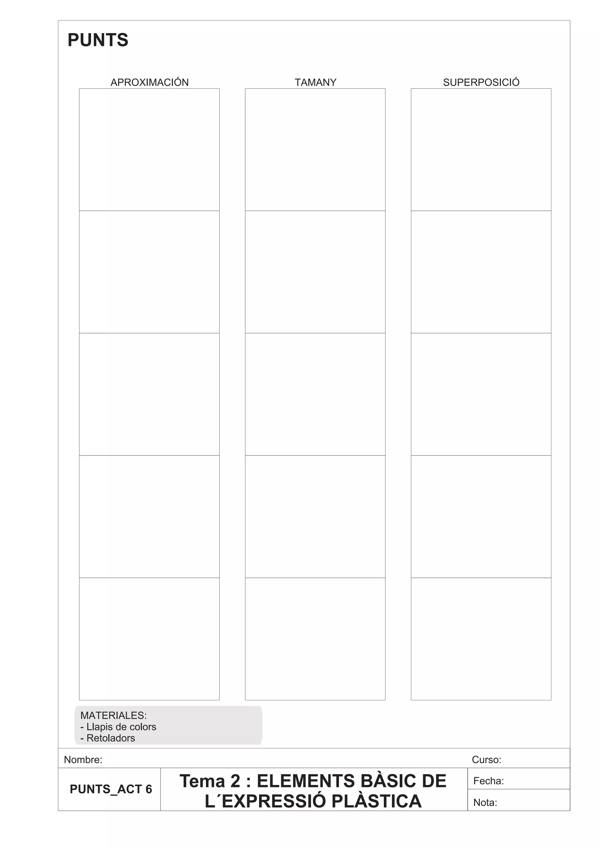 PUNTS

          APROXIMACIÓN            TAMANY        SUPERPOSICIÓ




  MATERIALES:
  - Llapis de colors
  - Retoladors

Nombre:                                             Curso:

 PUNTS_ACT 6
                       Tema 2 : ELEMENTS BÀSIC DE   Fecha:

                         L´EXPRESSIÓ PLÀSTICA       Nota:
 