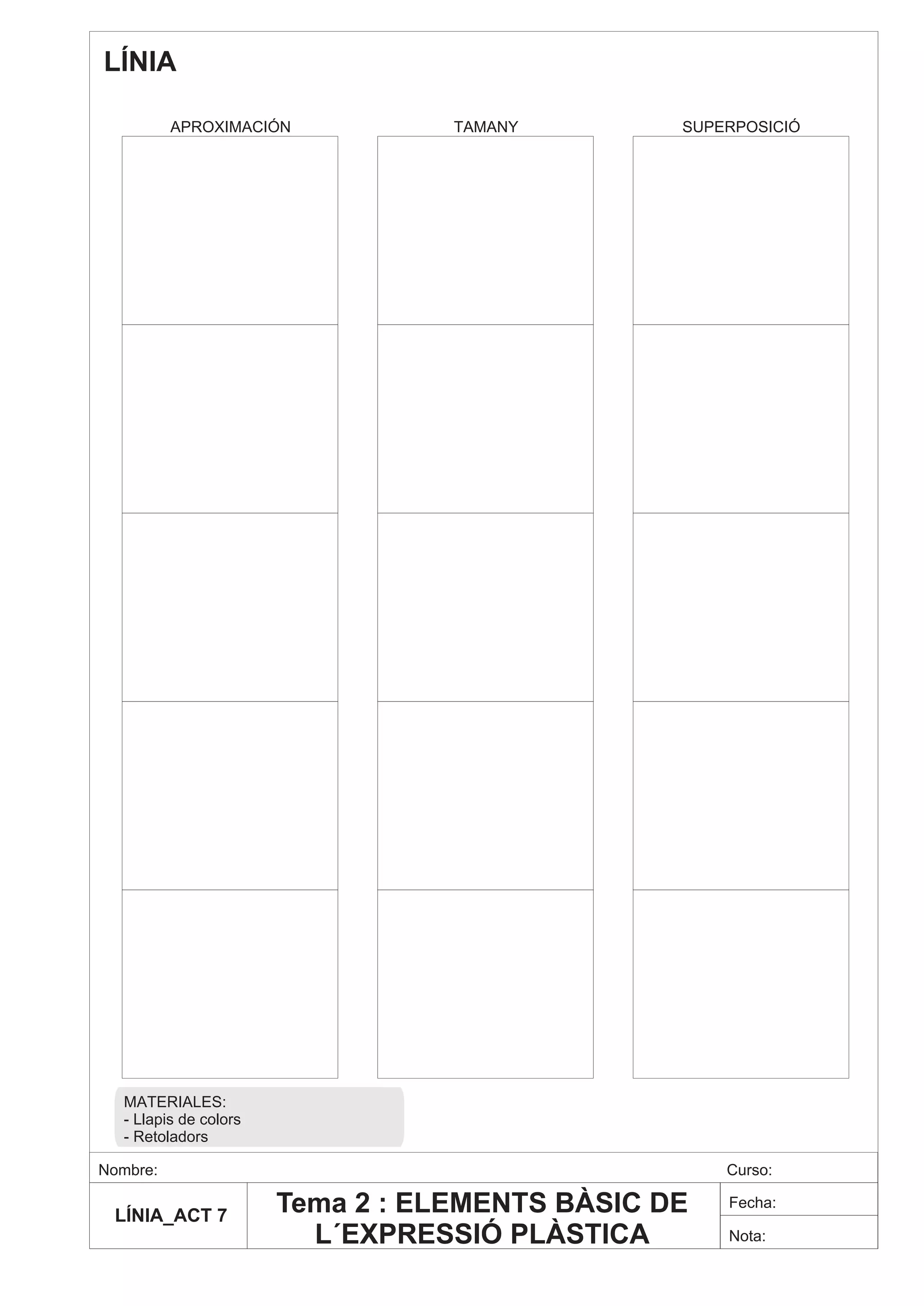 LÍNIA

          APROXIMACIÓN            TAMANY        SUPERPOSICIÓ




  MATERIALES:
  - Llapis de colors
  - Retoladors

Nombre:                                             Curso:

 LÍNIA_ACT 7
                       Tema 2 : ELEMENTS BÀSIC DE   Fecha:

                         L´EXPRESSIÓ PLÀSTICA       Nota:
 