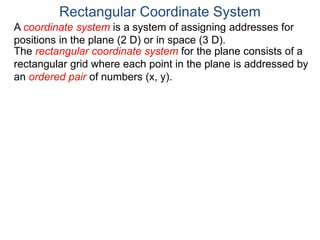 A coordinate system is a system of assigning addresses for
positions in the plane (2 D) or in space (3 D).
The rectangular coordinate system for the plane consists of a
rectangular grid where each point in the plane is addressed by
an ordered pair of numbers (x, y).
Rectangular Coordinate System
 