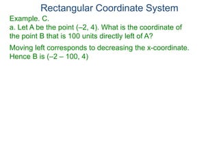 Rectangular Coordinate System
Example. C.
a. Let A be the point (–2, 4). What is the coordinate of
the point B that is 100 units directly left of A?
Moving left corresponds to decreasing the x-coordinate.
Hence B is (–2 – 100, 4)
 