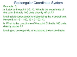 Rectangular Coordinate System
Example. C.
a. Let A be the point (–2, 4). What is the coordinate of
the point B that is 100 units directly left of A?
Moving left corresponds to decreasing the x-coordinate.
Hence B is (–2 – 100, 4) = (–102, 4).
b. What is the coordinate of the point C that is 100 units
directly above A?
Moving up corresponds to increasing the y-coordinate.
 