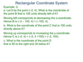Rectangular Coordinate System
Example. C.
a. Let A be the point (–2, 4). What is the coordinate of
the point B that is 100 units directly left of A?
Moving left corresponds to decreasing the x-coordinate.
Hence B is (–2 – 100, 4) = (–102, 4).
b. What is the coordinate of the point C that is 100 units
directly above A?
Moving up corresponds to increasing the y-coordinate.
Hence C is (–2, 4) = (–2, 4 +100) = (–2, 104).
c. What is the coordinate of the point D
that is 50 to the right and 30 below A?
 