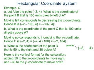 Rectangular Coordinate System
Example. C.
a. Let A be the point (–2, 4). What is the coordinate of
the point B that is 100 units directly left of A?
Moving left corresponds to decreasing the x-coordinate.
Hence B is (–2 – 100, 4) = (–102, 4).
b. What is the coordinate of the point C that is 100 units
directly above A?
Moving up corresponds to increasing the y-coordinate.
Hence C is (–2, 4) = (–2, 4 +100) = (–2, 104).
c. What is the coordinate of the point D
that is 50 to the right and 30 below A?
Here is the vertical format for the calculation:
adding 50 to the x–coordinate to move right,
and –30 to the y–coordinate to move down.
(–2, 4)
point A
 