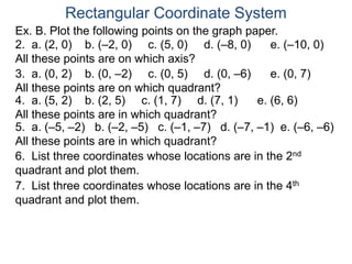 Ex. B. Plot the following points on the graph paper.
Rectangular Coordinate System
2. a. (2, 0) b. (–2, 0) c. (5, 0) d. (–8, 0) e. (–10, 0)
All these points are on which axis?
3. a. (0, 2) b. (0, –2) c. (0, 5) d. (0, –6) e. (0, 7)
All these points are on which quadrant?
4. a. (5, 2) b. (2, 5) c. (1, 7) d. (7, 1) e. (6, 6)
All these points are in which quadrant?
5. a. (–5, –2) b. (–2, –5) c. (–1, –7) d. (–7, –1) e. (–6, –6)
All these points are in which quadrant?
6. List three coordinates whose locations are in the 2nd
quadrant and plot them.
7. List three coordinates whose locations are in the 4th
quadrant and plot them.
 