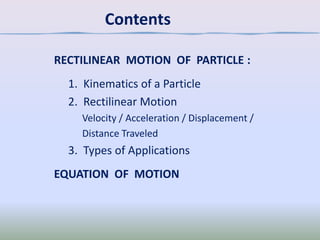 Contents
RECTILINEAR MOTION OF PARTICLE :

1. Kinematics of a Particle
2. Rectilinear Motion
Velocity / Acceleration / Displacement /
Distance Traveled

3. Types of Applications
EQUATION OF MOTION

 