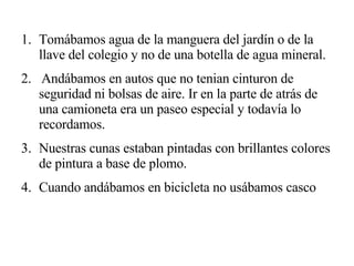 Tomábamos agua de la manguera del jardín o de la llave del colegio y no de una botella de agua mineral. 2.  Andábamos en autos que no tenian cinturon de seguridad ni bolsas de aire. Ir en la parte de atrás de una camioneta era un paseo especial y todavía lo recordamos. Nuestras cunas estaban pintadas con brillantes colores de pintura a base de plomo. Cuando andábamos en bicicleta no usábamos casco 