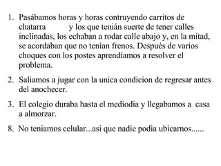 Pasábamos horas y horas contruyendo carritos de chatarra  y los que tenián suerte de tener calles inclinadas, los echaban a rodar calle abajo y, en la mitad, se acordaban que no tenían frenos. Después de varios choques con los postes aprendíamos a resolver el problema. Saliamos a jugar con la unica condicion de regresar antes del anochecer. El colegio duraba hasta el mediodia y llegabamos a  casa a almorzar. 8.  No teniamos celular...asi que nadie podia ubicarnos...... 