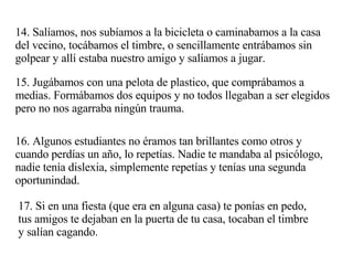 14. Salíamos, nos subíamos a la bicicleta o caminabamos a la casa del vecino, tocábamos el timbre, o sencillamente entrábamos sin golpear y allí estaba nuestro amigo y salíamos a jugar. 15. Jugábamos con una pelota de plastico, que comprábamos a medias. Formábamos dos equipos y no todos llegaban a ser elegidos pero no nos agarraba ningún trauma.  16. Algunos estudiantes no éramos tan brillantes como otros y cuando perdías un año, lo repetías. Nadie te mandaba al psicólogo, nadie tenía dislexia, simplemente repetías y tenías una segunda oportunindad. 17. Si en una fiesta (que era en alguna casa) te ponías en pedo, tus amigos te dejaban en la puerta de tu casa, tocaban el timbre y salían cagando. 