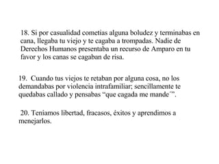 18. Si por casualidad cometias alguna boludez y terminabas en cana, llegaba tu viejo y te cagaba a trompadas. Nadie de Derechos Humanos presentaba un recurso de Amparo en tu favor y los canas se cagaban de risa. 19.  Cuando tus viejos te retaban por alguna cosa, no los demandabas por violencia intrafamiliar; sencillamente te quedabas callado y pensabas “que cagada me mande´”. 20. Teníamos libertad, fracasos, éxitos y aprendimos a menejarlos. 