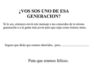 ¿VOS SOS UNO DE ESA GENERACION? Si lo sos, entonces enviá este mensaje a tus conocidos de tu misma generación o a la gente más joven para que sepa como éramos antes. Seguro que dirán que eramos aburridos,  pero...................................... Puta que eramos felices. 