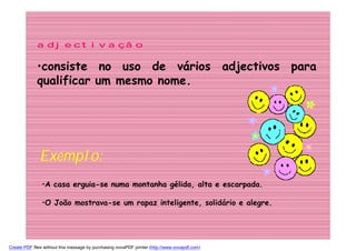 adjectivação

             •consiste no uso de vários adjectivos para
             qualificar um mesmo nome.




              Exemplo:
               •A casa erguia-se numa montanha gélida, alta e escarpada.

               •O João mostrava-se um rapaz inteligente, solidário e alegre.




Create PDF files without this message by purchasing novaPDF printer (http://www.novapdf.com)
 