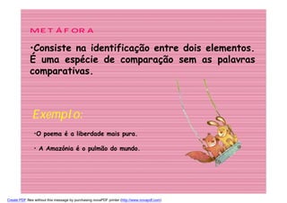 METÁFORA

             •Consiste na identificação entre dois elementos.
             É uma espécie de comparação sem as palavras
             comparativas.



              Exemplo:
               •O poema é a liberdade mais pura.

               • A Amazónia é o pulmão do mundo.




Create PDF files without this message by purchasing novaPDF printer (http://www.novapdf.com)
 