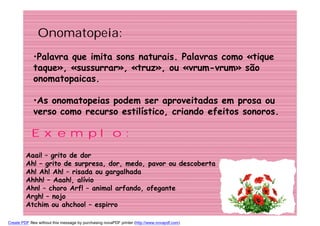 Onomatopeia:
             •Palavra que imita sons naturais. Palavras como «tique
             taque», «sussurrar», «truz», ou «vrum-vrum» são
             onomatopaicas.

             •As onomatopeias podem ser aproveitadas em prosa ou
             verso como recurso estilístico, criando efeitos sonoros.

            Exemplo:
         Aaai! – grito de dor
         Ah! – grito de surpresa, dor, medo, pavor ou descoberta
         Ah! Ah! Ah! – risada ou gargalhada
         Ahhh! – Aaah!, alívio
         Ahn! – choro Arf! – animal arfando, ofegante
         Argh! – nojo
         Atchim ou ahchoo! – espirro

Create PDF files without this message by purchasing novaPDF printer (http://www.novapdf.com)
 