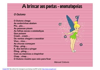 A brincar aos poetas - onomatopeias
                   O Outono

                   O Outono chega
                   As andorinhas abalam
                   Piu…piu…
                   As pessoas pisam
                   As folhas secas e estaladiças
                   Que poisam
                   Crash…crash…
                   Os ventos chegam a assobiar
                   Viuu…viuu…
                   As chuvas começam
                   Ping…ping…
                   E, dos beirais a pingar
                   Pling…pling….
                   Com os meninos a chapinhar
                   Chap…chap…
                   O Outono mostra que veio para ficar
                                                                                        Manuel Cotovio


Create PDF files without this message by purchasing novaPDF printer (http://www.novapdf.com)
 