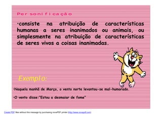Personificação

             •consiste na atribuição de características
             humanas a seres inanimados ou animais, ou
             simplesmente na atribuição de características
             de seres vivos a coisas inanimadas.




              Exemplo:
         •Naquela manhã de Março, o vento norte levantou-se mal-humorado.

         •O vento disse:”Estou a desmaiar de fome”



Create PDF files without this message by purchasing novaPDF printer (http://www.novapdf.com)
 