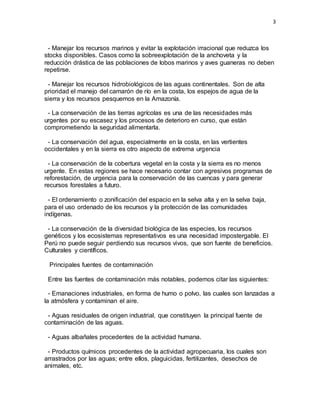3
- Manejar los recursos marinos y evitar la explotación irracional que reduzca los
stocks disponibles. Casos como la sobreexplotación de la anchoveta y la
reducción drástica de las poblaciones de lobos marinos y aves guaneras no deben
repetirse.
- Manejar los recursos hidrobiológicos de las aguas continentales. Son de alta
prioridad el manejo del camarón de río en la costa, los espejos de agua de la
sierra y los recursos pesquemos en la Amazonía.
- La conservación de las tierras agrícolas es una de las necesidades más
urgentes por su escasez y los procesos de deterioro en curso, que están
comprometiendo la seguridad alimentarla.
- La conservación del agua, especialmente en la costa, en las vertientes
occidentales y en la sierra es otro aspecto de extrema urgencia
- La conservación de la cobertura vegetal en la costa y la sierra es no menos
urgente. En estas regiones se hace necesario contar con agresivos programas de
reforestación, de urgencia para la conservación de las cuencas y para generar
recursos forestales a futuro.
- El ordenamiento o zonificación del espacio en la selva alta y en la selva baja,
para el uso ordenado de los recursos y la protección de las comunidades
indígenas.
- La conservación de la diversidad biológica de las especies, los recursos
genéticos y los ecosistemas representativos es una necesidad impostergable. El
Perú no puede seguir perdiendo sus recursos vivos, que son fuente de beneficios.
Culturales y científicos.
Principales fuentes de contaminación
Entre las fuentes de contaminación más notables, podemos citar las siguientes:
- Emanaciones industriales, en forma de humo o polvo, las cuales son lanzadas a
la atmósfera y contaminan el aire.
- Aguas residuales de origen industrial, que constituyen la principal fuente de
contaminación de las aguas.
- Aguas albañales procedentes de la actividad humana.
- Productos químicos procedentes de la actividad agropecuaria, los cuales son
arrastrados por las aguas; entre ellos, plaguicidas, fertilizantes, desechos de
animales, etc.
 