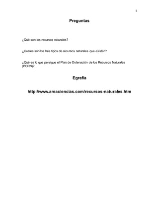 5
Preguntas
¿Qué son los recursos naturales?
¿Cuáles son los tres tipos de recursos naturales que existen?
¿Qué es lo que persigue el Plan de Ordenación de los Recursos Naturales
(PORN)?
Egrafía
http://www.areaciencias.com/recursos-naturales.htm
 