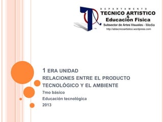 1 ERA UNIDAD
RELACIONES ENTRE EL PRODUCTO
TECNOLÓGICO Y EL AMBIENTE
7mo básico
Educación tecnológica
2013
 