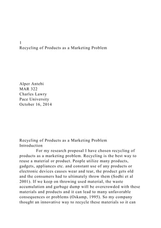 1
Recycling of Products as a Marketing Problem
Alper Antebi
MAR 322
Charles Lawry
Pace University
October 16, 2014
Recycling of Products as a Marketing Problem
Introduction
For my research proposal I have chosen recycling of
products as a marketing problem. Recycling is the best way to
reuse a material or product. People utilize many products,
gadgets, appliances etc. and constant use of any products or
electronic devices causes wear and tear, the product gets old
and the consumers had to ultimately throw them (Sodhi et al
2001). If we keep on throwing used material, the waste
accumulation and garbage dump will be overcrowded with these
materials and products and it can lead to many unfavorable
consequences or problems (Oskamp, 1995). So my company
thought an innovative way to recycle these materials so it can
 