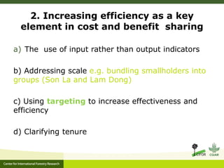 2. Increasing efficiency as a key 
element in cost and benefit sharing 
a) The use of input rather than output indicators 
b) Addressing scale e.g. bundling smallholders into 
groups (Son La and Lam Dong) 
c) Using targeting to increase effectiveness and 
efficiency 
d) Clarifying tenure 
 