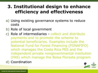 3. Institutional design to enhance 
efficiency and effectiveness 
a) Using existing governance systems to reduce 
costs 
b) Role of local government 
c) Role of intermediaries - collect and distribute 
payments and to promote the scheme to 
potential beneficiaries. Examples include the 
National Fund for Forest Financing (FONAFIFO) 
which manages the Costa Rica PES and the 
independent private nongovernmental institution 
(FAS) which manage the Bolsa Floresta program 
d) Coordination 
 