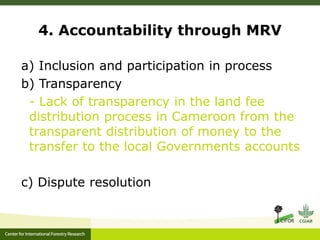 4. Accountability through MRV 
a) Inclusion and participation in process 
b) Transparency 
- Lack of transparency in the land fee 
distribution process in Cameroon from the 
transparent distribution of money to the 
transfer to the local Governments accounts 
c) Dispute resolution 
 
