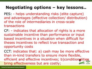 Negotiating options – key lessons.. 
PES: - helps understanding risks (elite capture) 
and advantages (effective collection/ distribution) 
of the role of intermediaries in cross-scale 
transactions 
CF: - indicates that allocation of rights is a more 
sustainable incentive than performance or input 
based incentives in a situation when difficult for 
theses incentives to reflect true transaction and 
opportunity costs 
CCT: indicates that: a) cash may be more effective 
than in-kind transfers to ensure more flexible, 
efficient and effective incentives; b)conditionalities 
bring effectiveness but are costly; 
 