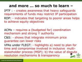 and more … so much to learn – 
IPTF : - creates awareness that heavy safeguards 
requirements of funds may restrict IP participation 
RDP: - indicates that targeting to poorer areas helps 
to achieve equity objectives 
ACMs – requires a (budgeted for) coordination 
mechanism and strong !! authority 
C&S: - shows that integrate minimum price 
guarantee can lower risks 
VPAs under FLEGT: - highlights a) need to plan for 
time and compromise involved in inclusive multi-stakeholder 
process (MSP); b) the value of dispute 
resolution mechanisms & transparency 
 