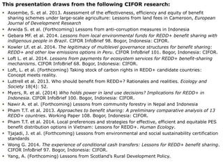 This presentation draws from the following CIFOR research: 
 Assembe, S. et al. 2013. Assessment of the effectiveness, efficiency and equity of benefit 
sharing schemes under large-scale agriculture: Lessons from land fees in Cameroon, European 
Journal of Development Research 
 Arwida S. et al. (Forthcoming) Lessons from anti-corruption measures in Indonesia 
 Gebara MF. et al. 2014. Lessons from local environmental funds for REDD+ benefit sharing with 
indigenous people in Brazil. CIFOR InfoBrief 98. Bogor, Indonesia: CIFOR. 
 Kowler LF. et al. 2014. The legitimacy of multilevel governance structures for benefit sharing: 
REDD+ and other low emissions options in Peru. CIFOR InfoBrief 101. Bogor, Indonesia: CIFOR. 
 Loft L. et al. 2014. Lessons from payments for ecosystem services for REDD+ benefit-sharing 
mechanisms. CIFOR InfoBrief 68. Bogor, Indonesia: CIFOR. 
 Loft, L. et al. (Forthcoming) Taking stock of carbon rights in REDD+ candidate countries: 
Concept meets reality. 
 Luttrell et al. 2013. Who should benefit from REDD+? Rationales and realities. Ecology and 
Society 18(4): 52. 
 Myers, R. et al. (2014) Who holds power in land use decisions? Implications for REDD+ in 
Indonesia. CIFOR InfoBrief 100. Bogor, Indonesia: CIFOR. 
 Nawir A. et al. (Forthcoming) Lessons from community forestry in Nepal and Indonesia 
 Pham T.T. et al. 2013. Approaches to benefit sharing: A preliminary comparative analysis of 13 
REDD+ countries. Working Paper 108. Bogor, Indonesia: CIFOR. 
 Pham T.T. et al. 2014. Local preferences and strategies for effective, efficient and equitable PES 
benefit distribution options in Vietnam: Lessons for REDD+. Human Ecology. 
 Tjajadi, J. et al. (Forthcoming) Lessons from environmental and social sustainability certification 
standards 
 Wong G. 2014. The experience of conditional cash transfers: Lessons for REDD+ benefit sharing. 
CIFOR InfoBrief 97. Bogor, Indonesia: CIFOR. 
 Yang, A. (Forthcoming) Lessons from Scotland’s Rural Development Policy. 
 