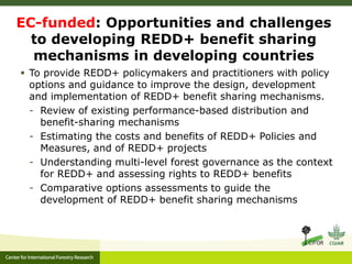 EC-funded: Opportunities and challenges 
to developing REDD+ benefit sharing 
mechanisms in developing countries 
 To provide REDD+ policymakers and practitioners with policy 
options and guidance to improve the design, development 
and implementation of REDD+ benefit sharing mechanisms. 
- Review of existing performance-based distribution and 
benefit-sharing mechanisms 
- Estimating the costs and benefits of REDD+ Policies and 
Measures, and of REDD+ projects 
- Understanding multi-level forest governance as the context 
for REDD+ and assessing rights to REDD+ benefits 
- Comparative options assessments to guide the 
development of REDD+ benefit sharing mechanisms 
 