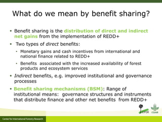 What do we mean by benefit sharing? 
 Benefit sharing is the distribution of direct and indirect 
net gains from the implementation of REDD+ 
 Two types of direct benefits: 
• Monetary gains and cash incentives from international and 
national finance related to REDD+ 
• Benefits associated with the increased availability of forest 
products and ecosystem services 
 Indirect benefits, e.g. improved institutional and governance 
processes 
 Benefit sharing mechanisms (BSM): Range of 
institutional means: governance structures and instruments 
that distribute finance and other net benefits from REDD+ 
 