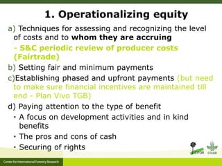 1. Operationalizing equity 
a) Techniques for assessing and recognizing the level 
of costs and to whom they are accruing 
- S&C periodic review of producer costs 
(Fairtrade) 
b) Setting fair and minimum payments 
c)Establishing phased and upfront payments (but need 
to make sure financial incentives are maintained till 
end - Plan Vivo TGB) 
d) Paying attention to the type of benefit 
• A focus on development activities and in kind 
benefits 
• The pros and cons of cash 
• Securing of rights 
 