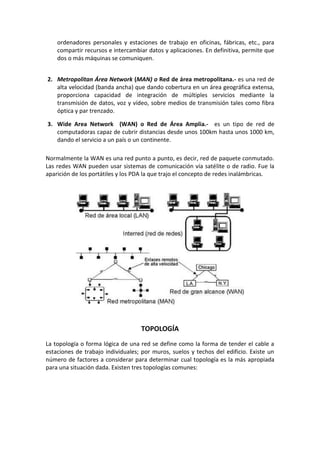ordenadores personales y estaciones de trabajo en oficinas, fábricas, etc., para
compartir recursos e intercambiar datos y aplicaciones. En definitiva, permite que
dos o más máquinas se comuniquen.
2. Metropolitan Área Network (MAN) o Red de área metropolitana.- es una red de
alta velocidad (banda ancha) que dando cobertura en un área geográfica extensa,
proporciona capacidad de integración de múltiples servicios mediante la
transmisión de datos, voz y vídeo, sobre medios de transmisión tales como fibra
óptica y par trenzado.
3. Wide Area Network (WAN) o Red de Área Amplia.- es un tipo de red de
computadoras capaz de cubrir distancias desde unos 100km hasta unos 1000 km,
dando el servicio a un país o un continente.
Normalmente la WAN es una red punto a punto, es decir, red de paquete conmutado.
Las redes WAN pueden usar sistemas de comunicación vía satélite o de radio. Fue la
aparición de los portátiles y los PDA la que trajo el concepto de redes inalámbricas.
TOPOLOGÍA
La topología o forma lógica de una red se define como la forma de tender el cable a
estaciones de trabajo individuales; por muros, suelos y techos del edificio. Existe un
número de factores a considerar para determinar cual topología es la más apropiada
para una situación dada. Existen tres topologías comunes:
 