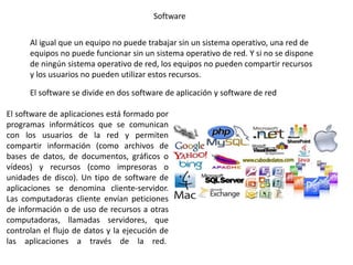 Software
Al igual que un equipo no puede trabajar sin un sistema operativo, una red de
equipos no puede funcionar sin un sistema operativo de red. Y si no se dispone
de ningún sistema operativo de red, los equipos no pueden compartir recursos
y los usuarios no pueden utilizar estos recursos.
El software de aplicaciones está formado por
programas informáticos que se comunican
con los usuarios de la red y permiten
compartir información (como archivos de
bases de datos, de documentos, gráficos o
vídeos) y recursos (como impresoras o
unidades de disco). Un tipo de software de
aplicaciones se denomina cliente-servidor.
Las computadoras cliente envían peticiones
de información o de uso de recursos a otras
computadoras, llamadas servidores, que
controlan el flujo de datos y la ejecución de
las aplicaciones a través de la red.
El software se divide en dos software de aplicación y software de red
 