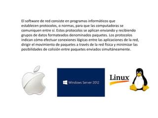 El software de red consiste en programas informáticos que
establecen protocolos, o normas, para que las computadoras se
comuniquen entre sí. Estos protocolos se aplican enviando y recibiendo
grupos de datos formateados denominados paquetes. Los protocolos
indican cómo efectuar conexiones lógicas entre las aplicaciones de la red,
dirigir el movimiento de paquetes a través de la red física y minimizar las
posibilidades de colisión entre paquetes enviados simultáneamente.
 