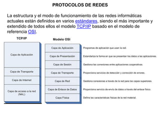 PROTOCOLOS DE REDES
La estructura y el modo de funcionamiento de las redes informáticas
actuales están definidos en varios estándares, siendo el más importante y
extendido de todos ellos el modelo TCP/IP basado en el modelo de
referencia OSI.
 