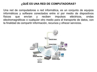 ¿QUÉ ES UNA RED DE COMPUTADORAS?
Una red de computadoras o red informática, es un conjunto de equipos
informáticos y software conectados entre sí por medio de dispositivos
físicos que envían y reciben impulsos eléctricos, ondas
electromagnéticas o cualquier otro medio para el transporte de datos, con
la finalidad de compartir información, recursos y ofrecer servicios.
 