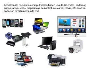 Actualmente no sólo las computadoras hacen uso de las redes, podemos
encontrar sensores, dispositivos de control, celulares, PDAs, etc. Que se
conectan directamente a la red.
 