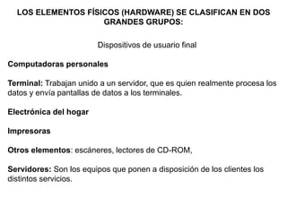 LOS ELEMENTOS FÍSICOS (HARDWARE) SE CLASIFICAN EN DOS
GRANDES GRUPOS:
Dispositivos de usuario final
Computadoras personales
Terminal: Trabajan unido a un servidor, que es quien realmente procesa los
datos y envía pantallas de datos a los terminales.
Electrónica del hogar
Impresoras
Otros elementos: escáneres, lectores de CD-ROM,
Servidores: Son los equipos que ponen a disposición de los clientes los
distintos servicios.
 