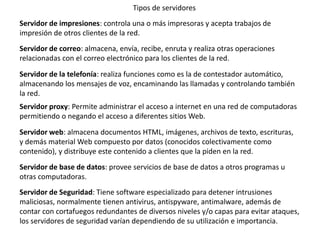 Tipos de servidores
Servidor de impresiones: controla una o más impresoras y acepta trabajos de
impresión de otros clientes de la red.
Servidor de correo: almacena, envía, recibe, enruta y realiza otras operaciones
relacionadas con el correo electrónico para los clientes de la red.
Servidor de la telefonía: realiza funciones como es la de contestador automático,
almacenando los mensajes de voz, encaminando las llamadas y controlando también
la red.
Servidor proxy: Permite administrar el acceso a internet en una red de computadoras
permitiendo o negando el acceso a diferentes sitios Web.
Servidor web: almacena documentos HTML, imágenes, archivos de texto, escrituras,
y demás material Web compuesto por datos (conocidos colectivamente como
contenido), y distribuye este contenido a clientes que la piden en la red.
Servidor de base de datos: provee servicios de base de datos a otros programas u
otras computadoras.
Servidor de Seguridad: Tiene software especializado para detener intrusiones
maliciosas, normalmente tienen antivirus, antispyware, antimalware, además de
contar con cortafuegos redundantes de diversos niveles y/o capas para evitar ataques,
los servidores de seguridad varían dependiendo de su utilización e importancia.
 