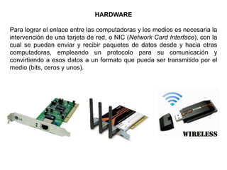 HARDWARE
Para lograr el enlace entre las computadoras y los medios es necesaria la
intervención de una tarjeta de red, o NIC (Network Card Interface), con la
cual se puedan enviar y recibir paquetes de datos desde y hacia otras
computadoras, empleando un protocolo para su comunicación y
convirtiendo a esos datos a un formato que pueda ser transmitido por el
medio (bits, ceros y unos).
 