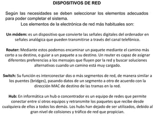 DISPOSITIVOS DE RED
Según las necesidades se deben seleccionar los elementos adecuados
para poder completar el sistema.
Los elementos de la electrónica de red más habituales son:
Un módem: es un dispositivo que convierte las señales digitales del ordenador en
señales analógica que pueden transmitirse a través del canal telefónico.
Router: Mediante estos podemos encaminar un paquete mediante el camino más
corto a su destino, o guiar a un paquete a su destino. Un router es capaz de asignar
diferentes preferencias a los mensajes que fluyen por la red y buscar soluciones
alternativas cuando un camino está muy cargado.
Switch: Su función es interconectar dos o más segmentos de red, de manera similar a
los puentes (bridges), pasando datos de un segmento a otro de acuerdo con la
dirección MAC de destino de las tramas en la red.
Hub: En informática un hub o concentrador es un equipo de redes que permite
conectar entre sí otros equipos y retransmite los paquetes que recibe desde
cualquiera de ellos a todos los demás. Los hubs han dejado de ser utilizados, debido al
gran nivel de colisiones y tráfico de red que propician.
 