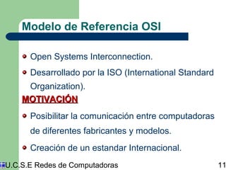 Modelo de Referencia OSI 
Open Systems Interconnection. 
Desarrollado por la ISO (International Standard 
Organization). 
MMOOTTIIVVAACCIIÓÓNN 
Posibilitar la comunicación entre computadoras 
de diferentes fabricantes y modelos. 
Creación de un estandar Internacional. 
U.C.S.E Redes de Computadoras 11 
 