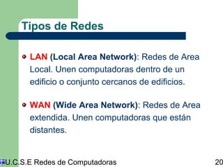 Tipos de Redes 
LAN (Local Area Network): Redes de Area 
Local. Unen computadoras dentro de un 
edificio o conjunto cercanos de edificios. 
WAN (Wide Area Network): Redes de Area 
extendida. Unen computadoras que están 
distantes. 
U.C.S.E Redes de Computadoras 20 
 