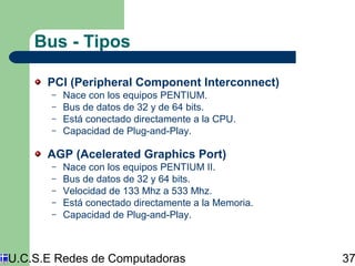 Bus - Tipos 
PCI (Peripheral Component Interconnect) 
– Nace con los equipos PENTIUM. 
– Bus de datos de 32 y de 64 bits. 
– Está conectado directamente a la CPU. 
– Capacidad de Plug-and-Play. 
AGP (Acelerated Graphics Port) 
– Nace con los equipos PENTIUM II. 
– Bus de datos de 32 y 64 bits. 
– Velocidad de 133 Mhz a 533 Mhz. 
– Está conectado directamente a la Memoria. 
– Capacidad de Plug-and-Play. 
U.C.S.E Redes de Computadoras 37 
 