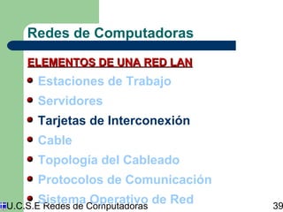 Redes de Computadoras 
ELEMENTOS DDEE UUNNAA RREEDD LLAANN 
Estaciones de Trabajo 
Servidores 
Tarjetas de Interconexión 
Cable 
Topología del Cableado 
Protocolos de Comunicación 
Sistema Operativo de Red 
U.C.S.E Redes de Computadoras 39 
 