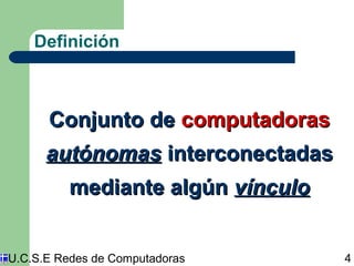 Definición 
CCoonnjjuunnttoo ddee ccoommppuuttaaddoorraass 
aauuttóónnoommaass iinntteerrccoonneeccttaaddaass 
mmeeddiiaannttee aallggúúnn vvíínnccuulloo 
U.C.S.E Redes de Computadoras 4 
 