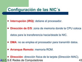 Configuración de las NIC´s 
Interrupción (IRQ): detiene el procesador. 
Dirección de E/S: zona de memoria donde la CPU coloca 
datos para la transferencia hacia/desde la NIC. 
DMA: no se emplea el procesador para transmitir datos. 
Arranque Remoto: memoria ROM. 
Dirección: dirección física de la tarjeta (Dirección MAC). 
U.C.S.E Redes de Computadoras 43 
 