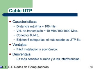 Cable UTP 
Características 
– Distancia máxima = 100 mts. 
– Vel. de transmisión = 10 Mbs/100/1000 Mbs. 
– Conector RJ-45. 
– Existen 6 categorías, el más usado es UTP-5e. 
Ventajas 
– Fácil instalación y económico. 
Desventaja 
– Es más sensible al ruido y a las interferencias. 
U.C.S.E Redes de Computadoras 50 
 
